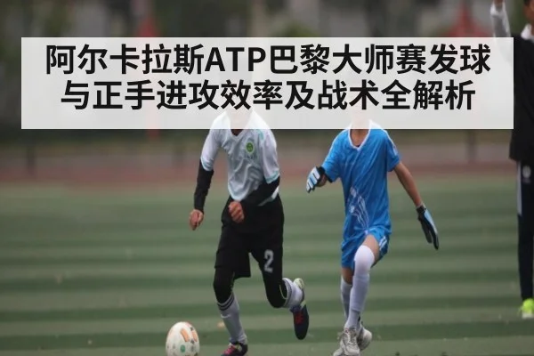 阿尔卡拉斯ATP巴黎大师赛发球与正手进攻效率及战术全解析